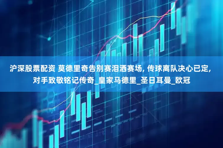 沪深股票配资 莫德里奇告别赛泪洒赛场, 传球离队决心已定, 对手致敬铭记传奇_皇家马德里_圣日耳曼_欧冠