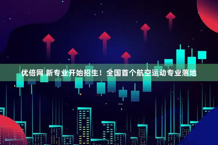 优倍网 新专业开始招生！全国首个航空运动专业落地