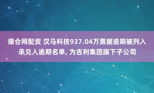 撮合网配资 汉马科技937.04万票据逾期被列入承兑人逾期名单, 为吉利集团旗下子公司
