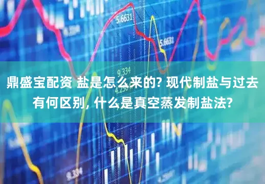 鼎盛宝配资 盐是怎么来的? 现代制盐与过去有何区别, 什么是真空蒸发制盐法?