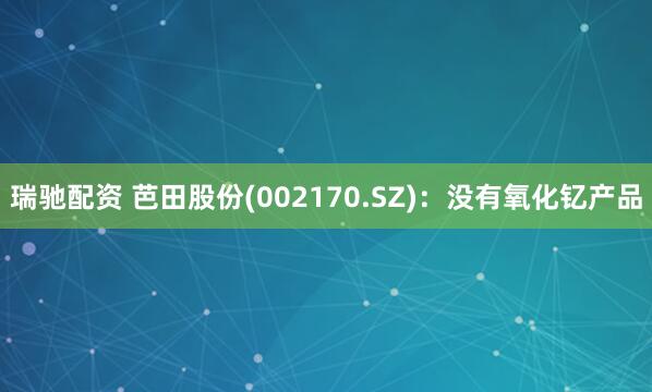 瑞驰配资 芭田股份(002170.SZ)：没有氧化钇产品