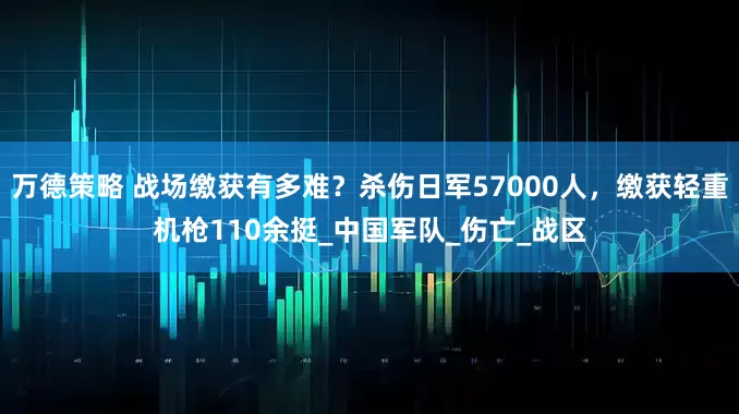 万德策略 战场缴获有多难？杀伤日军57000人，缴获轻重机枪110余挺_中国军队_伤亡_战区