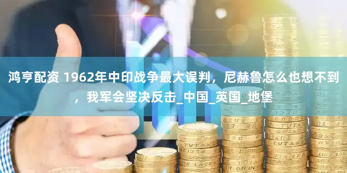 鸿亨配资 1962年中印战争最大误判，尼赫鲁怎么也想不到，我军会坚决反击_中国_英国_地堡