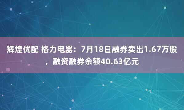 辉煌优配 格力电器：7月18日融券卖出1.67万股，融资融券余额40.63亿元
