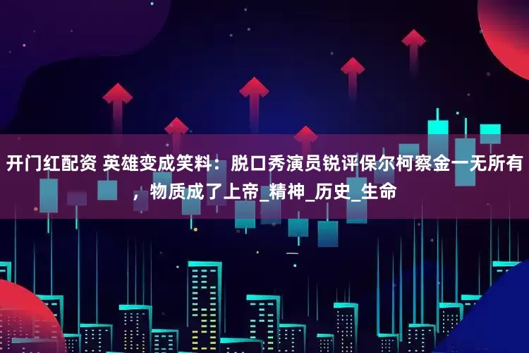 开门红配资 英雄变成笑料：脱口秀演员锐评保尔柯察金一无所有，物质成了上帝_精神_历史_生命