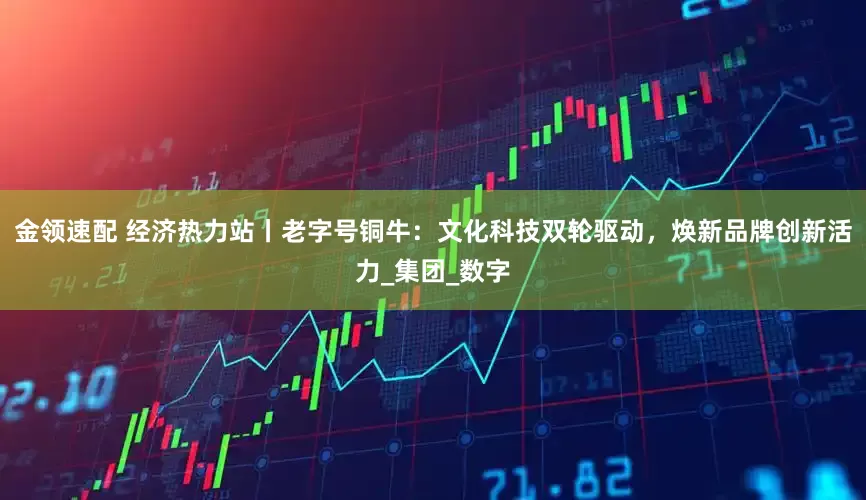金领速配 经济热力站丨老字号铜牛：文化科技双轮驱动，焕新品牌创新活力_集团_数字