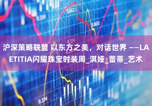 沪深策略联盟 以东方之美，对话世界 ——LAETITIA闪耀珠宝时装周_淇娅_蕾蒂_艺术