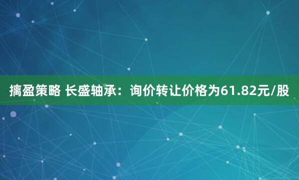摛盈策略 长盛轴承：询价转让价格为61.82元/股