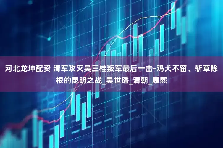 河北龙坤配资 清军攻灭吴三桂叛军最后一击-鸡犬不留、斩草除根的昆明之战_吴世璠_清朝_康熙