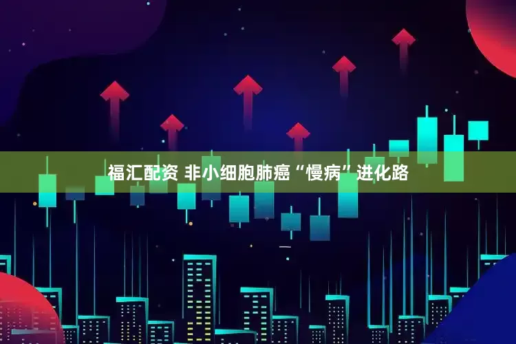 福汇配资 非小细胞肺癌“慢病”进化路
