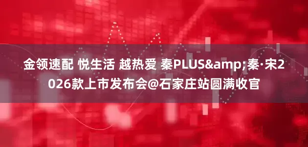 金领速配 悦生活 越热爱 秦PLUS&秦·宋2026款上市发布会@石家庄站圆满收官