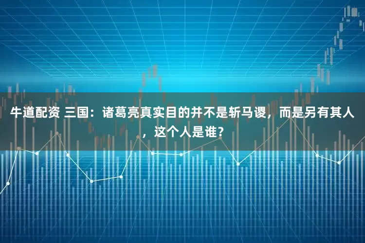 牛道配资 三国：诸葛亮真实目的并不是斩马谡，而是另有其人，这个人是谁？