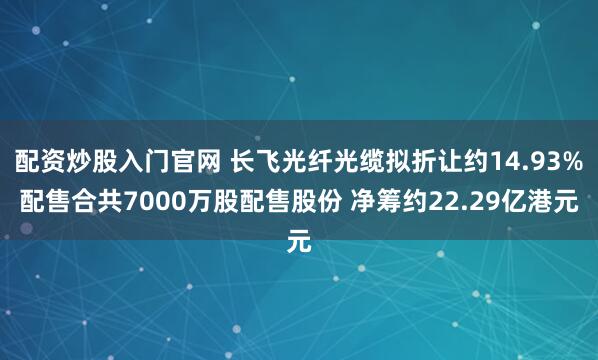 配资炒股入门官网 长飞光纤光缆拟折让约14.93%配售合共7000万股配售股份 净筹约22.29亿港元