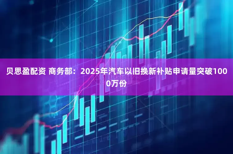 贝思盈配资 商务部：2025年汽车以旧换新补贴申请量突破1000万份