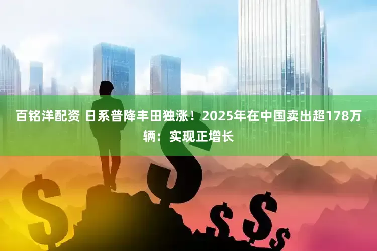 百铭洋配资 日系普降丰田独涨！2025年在中国卖出超178万辆：实现正增长