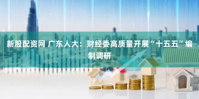 新股配资网 广东人大：财经委高质量开展“十五五”编制调研