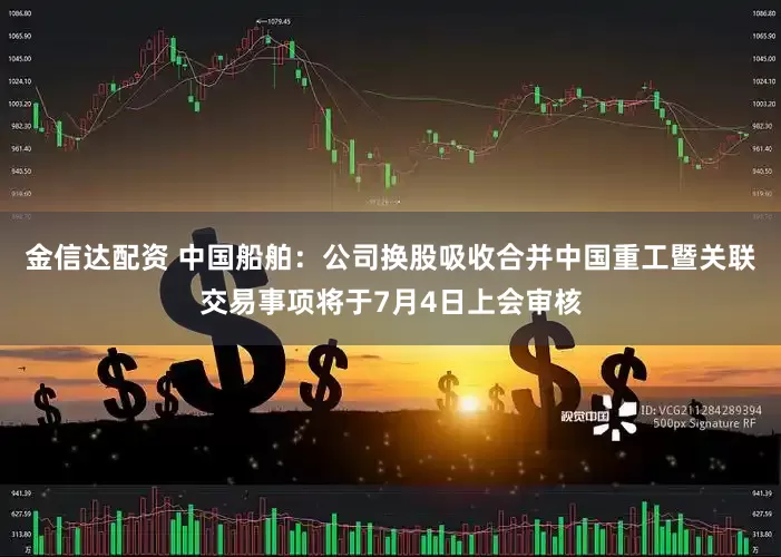 金信达配资 中国船舶：公司换股吸收合并中国重工暨关联交易事项将于7月4日上会审核