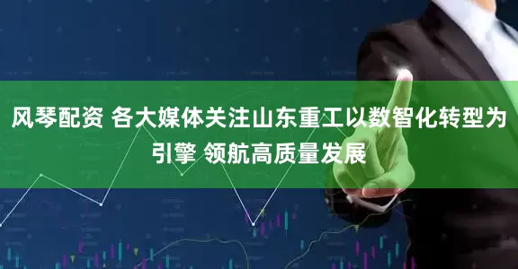 风琴配资 各大媒体关注山东重工以数智化转型为引擎 领航高质量发展