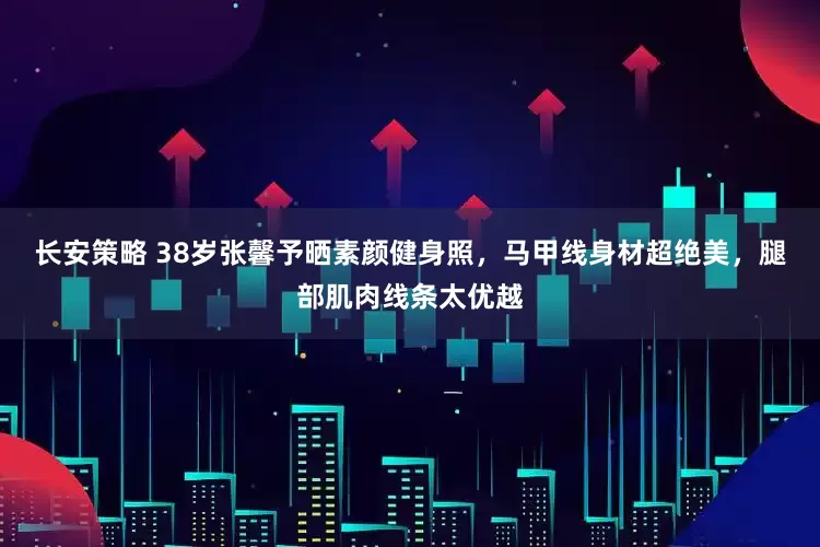 长安策略 38岁张馨予晒素颜健身照，马甲线身材超绝美，腿部肌肉线条太优越