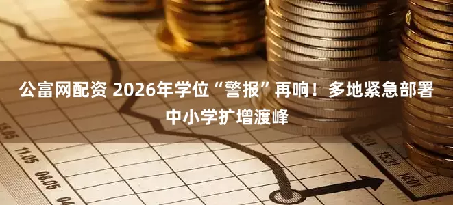 公富网配资 2026年学位“警报”再响！多地紧急部署中小学扩增渡峰