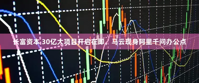 长富资本 30亿大项目开启在即，马云现身阿里千问办公点